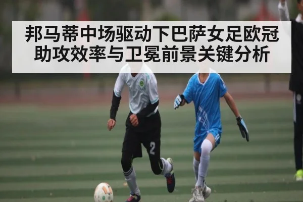 邦马蒂中场驱动下巴萨女足欧冠助攻效率与卫冕前景关键分析