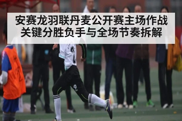 安赛龙羽联丹麦公开赛主场作战关键分胜负手与全场节奏拆解