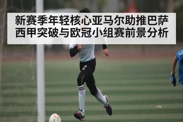 新赛季年轻核心亚马尔助推巴萨西甲突破与欧冠小组赛前景分析
